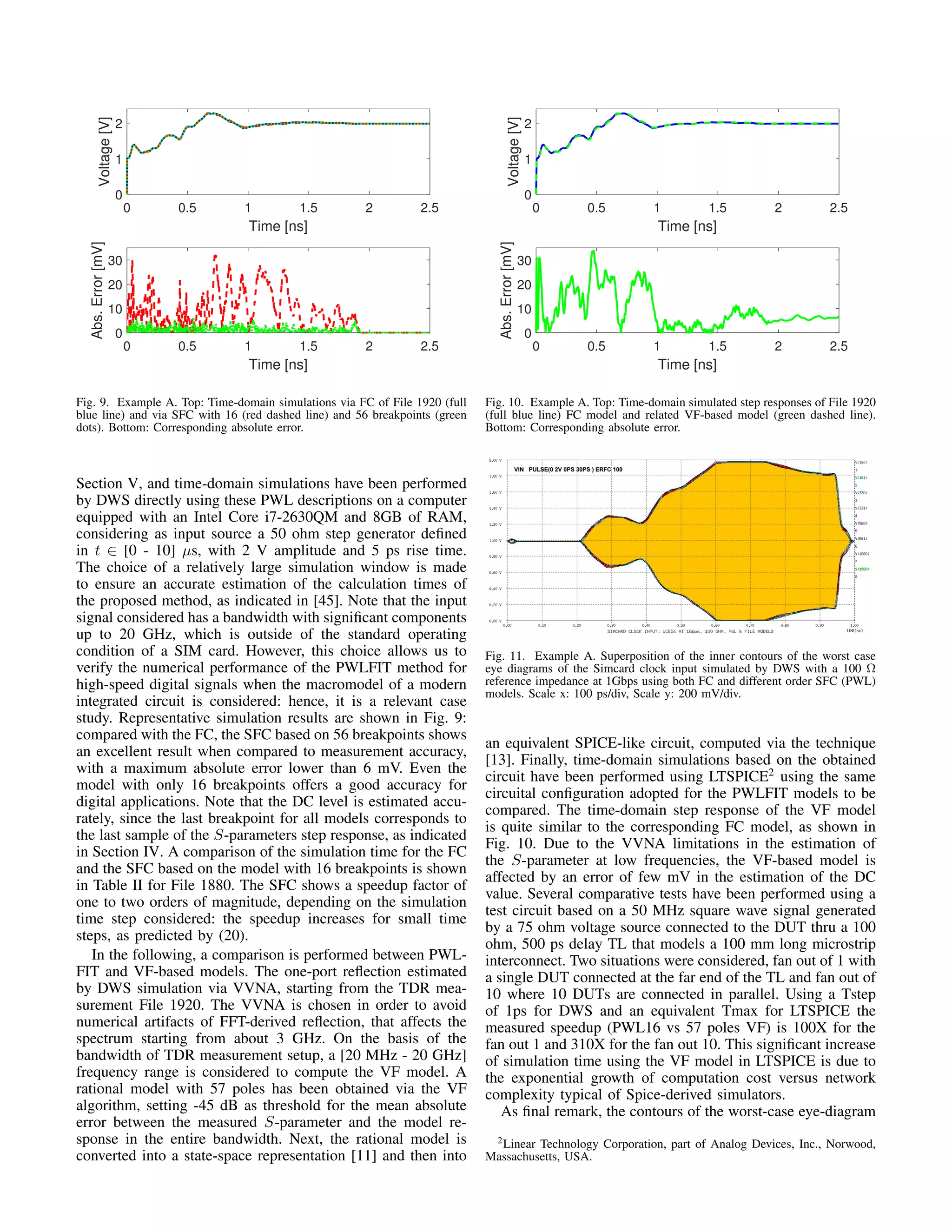 0 0.5 1 1.5 2 2.5
Time [ns]
0
1
2
Voltage[V]
0 0.5 1 1.5 2 2.5
Time [ns]
0
10
20
30
Abs.Error[mV]
Fig. 9. Example A. Top: Time-domain simulations via FC of File 1920 (full
blue line) and via SFC with 16 (red dashed line) and 56 breakpoints (green
dots). Bottom: Corresponding absolute error.
Section V, and time-domain simulations have been performed
by DWS directly using these PWL descriptions on a computer
equipped with an Intel Core i7-2630QM and 8GB of RAM,
considering as input source a 50 ohm step generator deﬁned
in t ∈ [0 - 10] µs, with 2 V amplitude and 5 ps rise time.
The choice of a relatively large simulation window is made
to ensure an accurate estimation of the calculation times of
the proposed method, as indicated in [45]. Note that the input
signal considered has a bandwidth with signiﬁcant components
up to 20 GHz, which is outside of the standard operating
condition of a SIM card. However, this choice allows us to
verify the numerical performance of the PWLFIT method for
high-speed digital signals when the macromodel of a modern
integrated circuit is considered: hence, it is a relevant case
study. Representative simulation results are shown in Fig. 9:
compared with the FC, the SFC based on 56 breakpoints shows
an excellent result when compared to measurement accuracy,
with a maximum absolute error lower than 6 mV. Even the
model with only 16 breakpoints offers a good accuracy for
digital applications. Note that the DC level is estimated accu-
rately, since the last breakpoint for all models corresponds to
the last sample of the S-parameters step response, as indicated
in Section IV. A comparison of the simulation time for the FC
and the SFC based on the model with 16 breakpoints is shown
in Table II for File 1880. The SFC shows a speedup factor of
one to two orders of magnitude, depending on the simulation
time step considered: the speedup increases for small time
steps, as predicted by (20).
In the following, a comparison is performed between PWL-
FIT and VF-based models. The one-port reﬂection estimated
by DWS simulation via VVNA, starting from the TDR mea-
surement File 1920. The VVNA is chosen in order to avoid
numerical artifacts of FFT-derived reﬂection, that affects the
spectrum starting from about 3 GHz. On the basis of the
bandwidth of TDR measurement setup, a [20 MHz - 20 GHz]
frequency range is considered to compute the VF model. A
rational model with 57 poles has been obtained via the VF
algorithm, setting -45 dB as threshold for the mean absolute
error between the measured S-parameter and the model re-
sponse in the entire bandwidth. Next, the rational model is
converted into a state-space representation [11] and then into
0 0.5 1 1.5 2 2.5
Time [ns]
0
1
2
Voltage[V]
0 0.5 1 1.5 2 2.5
Time [ns]
0
10
20
30
Abs.Error[mV]
Fig. 10. Example A. Top: Time-domain simulated step responses of File 1920
(full blue line) FC model and related VF-based model (green dashed line).
Bottom: Corresponding absolute error.
Fig. 11. Example A. Superposition of the inner contours of the worst case
eye diagrams of the Simcard clock input simulated by DWS with a 100 Ω
reference impedance at 1Gbps using both FC and different order SFC (PWL)
models. Scale x: 100 ps/div, Scale y: 200 mV/div.
an equivalent SPICE-like circuit, computed via the technique
[13]. Finally, time-domain simulations based on the obtained
circuit have been performed using LTSPICE2
using the same
circuital conﬁguration adopted for the PWLFIT models to be
compared. The time-domain step response of the VF model
is quite similar to the corresponding FC model, as shown in
Fig. 10. Due to the VVNA limitations in the estimation of
the S-parameter at low frequencies, the VF-based model is
affected by an error of few mV in the estimation of the DC
value. Several comparative tests have been performed using a
test circuit based on a 50 MHz square wave signal generated
by a 75 ohm voltage source connected to the DUT thru a 100
ohm, 500 ps delay TL that models a 100 mm long microstrip
interconnect. Two situations were considered, fan out of 1 with
a single DUT connected at the far end of the TL and fan out of
10 where 10 DUTs are connected in parallel. Using a Tstep
of 1ps for DWS and an equivalent Tmax for LTSPICE the
measured speedup (PWL16 vs 57 poles VF) is 100X for the
fan out 1 and 310X for the fan out 10. This signiﬁcant increase
of simulation time using the VF model in LTSPICE is due to
the exponential growth of computation cost versus network
complexity typical of Spice-derived simulators.
As ﬁnal remark, the contours of the worst-case eye-diagram
2Linear Technology Corporation, part of Analog Devices, Inc., Norwood,
Massachusetts, USA.
 