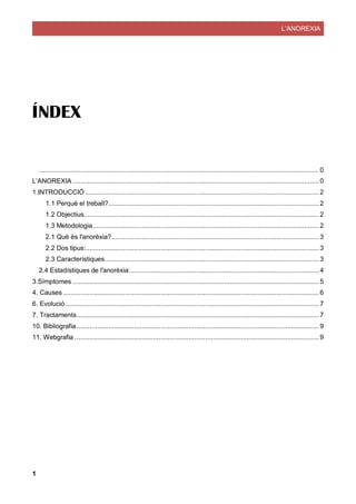 L’ANOREXIA
1
ÍNDEX
......................................................................................................................................................0
L’ANOREXIA ....................................................................................................................................0
1.INTRODUCCIÓ .............................................................................................................................2
1.1 Perquè el treball?.................................................................................................................2
1.2 Objectius..............................................................................................................................2
1.3 Metodologia .........................................................................................................................2
2.1 Què és l'anorèxia?...............................................................................................................3
2.2 Dos tipus:.............................................................................................................................3
2.3 Característiques...................................................................................................................3
2.4 Estadístiques de l'anorèxia:.....................................................................................................4
3.Símptomes ....................................................................................................................................5
4. Causes .........................................................................................................................................6
6. Evolució........................................................................................................................................7
7. Tractaments..................................................................................................................................7
10. Bibliografia..................................................................................................................................9
11. Webgrafia ...................................................................................................................................9
 