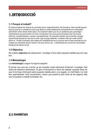 L’ANOREXIA
2
1.INTRODUCCIÓ
1.1 Perquè el treball?
El nostre projecte de recerca es concreta única i específicament, de l'anorèxia. Hem escollit aquest
tema ja que és un problema social que afecta a molts adolescents principalment en l'actualitat i
últimament s'han donat molts casos. És important saber que és un problema greu psicològic i
d'alimentació que pot arribar a la mort. Coneixerem els seus punts principals com és la seva
definició, característiques, causes i conseqüències. És important també, que la família conegui
aquest tema perquè en cas que li arribi, que el pugui detectar i conèixer més per evitar arribar
atenir-lo. També coincideix amb l'etapa de l'adolescència en el qual es dona molta importància a la
imatge que ofereixes davant l'entorn, els teus amics, etc.. L'alimentació és una de les necessitats
bàsiques de l'ésser humà.
1.2 Objectius
Els nostres objectius són bàsicament investigar a fons sobre aquesta malaltia que se'n sap
poc.
1.3 Metodologia
La metodologia a seguir ha sigut la següent:
El primer que vam dur a terme va ser recopilar molta informació d'internet i investigar molt
sobre els trastorns alimentaris. El gran inconvenient a l'hora de realitzar aquesta tasca és
que hi ha força informació sobre aquesta malaltia però, a la vegada, no molt fiable i no molt
ben argumentada. Però sincerament, creiem que posant la part certa de les pàgines web
ens ha quedat un treball contrastat i bo.
2.L'ANORÈXIA
 
