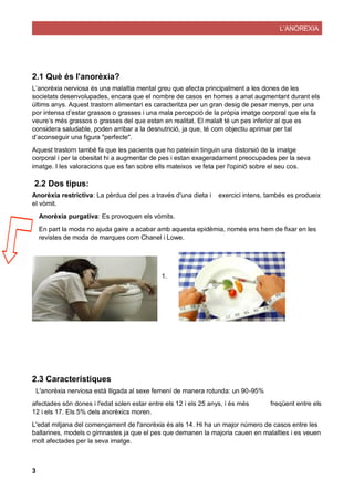 L’ANOREXIA
3
2.1 Què és l'anorèxia?
L’anorèxia nerviosa és una malaltia mental greu que afecta principalment a les dones de les
societats desenvolupades, encara que el nombre de casos en homes a anat augmentant durant els
últims anys. Aquest trastorn alimentari es caracteritza per un gran desig de pesar menys, per una
por intensa d’estar grassos o grasses i una mala percepció de la pròpia imatge corporal que els fa
veure’s més grassos o grasses del que estan en realitat. El malalt té un pes inferior al que es
considera saludable, poden arribar a la desnutrició, ja que, té com objectiu aprimar per tal
d’aconseguir una figura "perfecte".
Aquest trastorn també fa que les pacients que ho pateixin tinguin una distorsió de la imatge
corporal i per la obesitat hi a augmentar de pes i estan exageradament preocupades per la seva
imatge. I les valoracions que es fan sobre ells mateixos ve feta per l'opinió sobre el seu cos.
2.2 Dos tipus:
Anorèxia restrictiva: La pèrdua del pes a través d'una dieta i exercici intens, tambés es produeix
el vòmit.
Anorèxia purgativa: Es provoquen els vòmits.
En part la moda no ajuda gaire a acabar amb aquesta epidèmia, només ens hem de fixar en les
revistes de moda de marques com Chanel i Lowe.
1.
2.3 Característiques
L'anorèxia nerviosa està lligada al sexe femení de manera rotunda: un 90-95%
afectades són dones i l'edat solen estar entre els 12 i els 25 anys, i és més freqüent entre els
12 i els 17. Els 5% dels anorèxics moren.
L'edat mitjana del començament de l'anorèxia és als 14. Hi ha un major número de casos entre les
ballarines, models o gimnastes ja que el pes que demanen la majoria cauen en malalties i es veuen
molt afectades per la seva imatge.
 