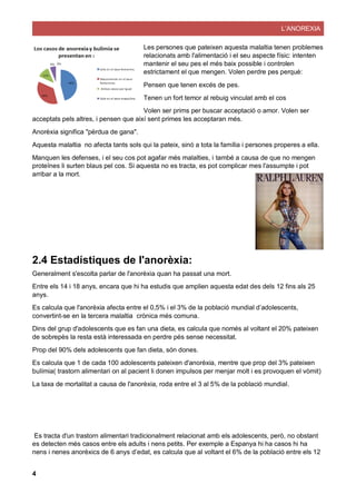 L’ANOREXIA
4
Les persones que pateixen aquesta malaltia tenen problemes
relacionats amb l'alimentació i el seu aspecte físic: intenten
mantenir el seu pes el més baix possible i controlen
estrictament el que mengen. Volen perdre pes perquè:
Pensen que tenen excés de pes.
Tenen un fort temor al rebuig vinculat amb el cos
Volen ser prims per buscar acceptació o amor. Volen ser
acceptats pels altres, i pensen que així sent primes les acceptaran més.
Anorèxia significa "pèrdua de gana".
Aquesta malaltia no afecta tants sols qui la pateix, sinó a tota la família i persones properes a ella.
Manquen les defenses, i el seu cos pot agafar més malalties, i també a causa de que no mengen
proteïnes li surten blaus pel cos. Si aquesta no es tracta, es pot complicar mes l'assumpte i pot
arribar a la mort.
2.4 Estadístiques de l'anorèxia:
Generalment s'escolta parlar de l'anorèxia quan ha passat una mort.
Entre els 14 i 18 anys, encara que hi ha estudis que amplien aquesta edat des dels 12 fins als 25
anys.
Es calcula que l'anorèxia afecta entre el 0,5% i el 3% de la població mundial d’adolescents,
convertint-se en la tercera malaltia crònica més comuna.
Dins del grup d'adolescents que es fan una dieta, es calcula que només al voltant el 20% pateixen
de sobrepès la resta està interessada en perdre pés sense necessitat.
Prop del 90% dels adolescents que fan dieta, són dones.
Es calcula que 1 de cada 100 adolescents pateixen d'anorèxia, mentre que prop del 3% pateixen
bulímia( trastorn alimentari on al pacient li donen impulsos per menjar molt i es provoquen el vòmit)
La taxa de mortalitat a causa de l'anorèxia, roda entre el 3 al 5% de la població mundial.
Es tracta d'un trastorn alimentari tradicionalment relacionat amb els adolescents, però, no obstant
es detecten més casos entre els adults i nens petits. Per exemple a Espanya hi ha casos hi ha
nens i nenes anorèxics de 6 anys d’edat, es calcula que al voltant el 6% de la població entre els 12
 