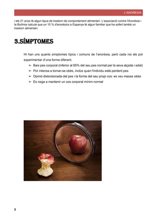 L’ANOREXIA
5
i els 21 anys té algun tipus de trastorn de comportament alimentari. L’associació contra l'Anorèxia i
la Bulímia calcula que un 10 % d'anorèxics a Espanya té algun familiar que ha sofert també un
trastorn alimentari.
3.Símptomes
Hi han uns quants símptomes típics i comuns de l’anorèxia, però cada noi els pot
experimentar d’una forma diferent.
➢ Baix pes corporal (inferior al 85% del seu pes normal per la seva alçada i edat)
➢ Por intensa a tornar-se obès, inclús quan l'individu està perdent pes
➢ Opinió distorsionada del pes i la forma del seu propi cos: es veu massa obès
➢ Es nega a mantenir un cos corporal mínim normal
 