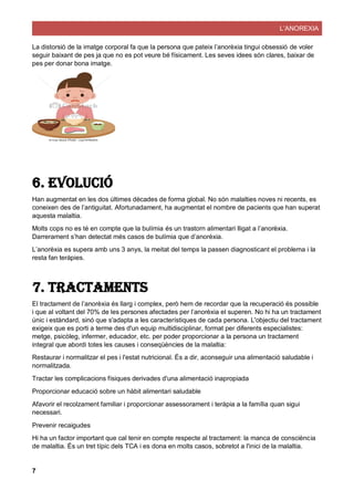 L’ANOREXIA
7
La distorsió de la imatge corporal fa que la persona que pateix l’anorèxia tingui obsessió de voler
seguir baixant de pes ja que no es pot veure bé físicament. Les seves idees són clares, baixar de
pes per donar bona imatge.
6. Evolució
Han augmentat en les dos últimes dècades de forma global. No són malalties noves ni recents, es
coneixen des de l’antiguitat. Afortunadament, ha augmentat el nombre de pacients que han superat
aquesta malaltia.
Molts cops no es té en compte que la bulímia és un trastorn alimentari lligat a l’anorèxia.
Darrerament s’han detectat més casos de bulímia que d’anorèxia.
L’anorèxia es supera amb uns 3 anys, la meitat del temps la passen diagnosticant el problema i la
resta fan teràpies.
7. Tractaments
El tractament de l’anorèxia és llarg i complex, però hem de recordar que la recuperació és possible
i que al voltant del 70% de les persones afectades per l’anorèxia el superen. No hi ha un tractament
únic i estàndard, sinó que s'adapta a les característiques de cada persona. L'objectiu del tractament
exigeix que es porti a terme des d'un equip multidisciplinar, format per diferents especialistes:
metge, psicòleg, infermer, educador, etc. per poder proporcionar a la persona un tractament
integral que abordi totes les causes i conseqüències de la malaltia:
Restaurar i normalitzar el pes i l'estat nutricional. És a dir, aconseguir una alimentació saludable i
normalitzada.
Tractar les complicacions físiques derivades d'una alimentació inapropiada
Proporcionar educació sobre un hàbit alimentari saludable
Afavorir el recolzament familiar i proporcionar assessorament i teràpia a la família quan sigui
necessari.
Prevenir recaigudes
Hi ha un factor important que cal tenir en compte respecte al tractament: la manca de consciència
de malaltia. És un tret típic dels TCA i es dona en molts casos, sobretot a l'inici de la malaltia.
 