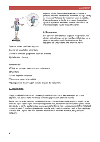 L’ANOREXIA
8
Aquesta manca de consciència pot comportar que la
persona afectada, tot i sentir-se malament, no sigui capaç
de reconèixer l'eficàcia del tractament sobre la malaltia.
En aquests casos, la família té un paper destacat per
ajudar a la persona afectada a prendre consciència de
malaltia i acceptar l'ajuda dels professionals
8. Recuperació
Les persones amb anorèxia es poden recuperar-se. No
obstant això, el temps pot ser molt llarg i difícil, tant per la
persona afectada com als familiars i amics. Per
recuperar-se, una persona amb anorèxia, ha de:
Guanyar pes en condicions segures
Canviar els seus hàbits alimentaris
Canviar la forma en què pensen sobre els aliments
Ajuda familiar i d’amics
Estadístiques:
43% de les persones es recuperen completament
36% millora
20% no es poden recuperar
5% moren a causa de la malaltia
Alguns pacients desenvolupen obesitat després del tractament.
9.Conclusions:
L’objectiu del nostre treball era conèixer profundament l’anorèxia. Per aconseguir els nostre
objectius, van cercar molta informació en moltes pàgines web diferents i fiables.
El que hem de fer és conscienciar del nostre voltant i de nosaltres mateixos que no serveix de res
tenir una figura “ideal” si per aconseguir-la pateixes molt, tan com les del teu voltant, que no saben
com ajudar-te per fer que l’únic que aconsegueixes fer-te mal físic i psicològicament i fins i tot et pot
portar a la mort. El que hem de valorar és estar bé amb nosaltres mateixos i tenir la figura ideal per
la nostra edat i alçada. I és molt important estimar-nos a nosaltres mateixos, estiguem com
estiguem.
 