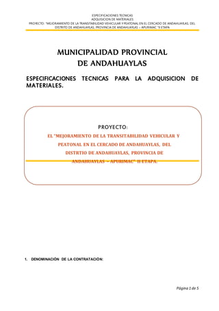 ESPECIFICACIONES TECNICAS
ADQUISICION DE MATERIALES
PROYECTO: “MEJORAMIENTO DE LA TRANSITABILIDAD VEHICULAR Y PEATONAL EN EL CERCADO DE ANDAHUAYLAS, DEL
DISTRITO DE ANDAHUAYLAS, PROVINCIA DE ANDAHUAYLAS – APURIMAC “II ETAPA
Página 1 de 5
MUNICIPALIDAD PROVINCIAL
DE ANDAHUAYLAS
ESPECIFICACIONES TECNICAS PARA LA ADQUISICION DE
MATERIALES.
1. DENOMINACIÓN DE LA CONTRATACIÓN:
PROYECTO:
EL “MEJORAMIENTO DE LA TRANSITABILIDAD VEHICULAR Y
PEATONAL EN EL CERCADO DE ANDAHUAYLAS, DEL
DISTRTIO DE ANDAHUAYLAS, PROVINCIA DE
ANDAHUAYLAS – APURIMAC” II ETAPA.
 
