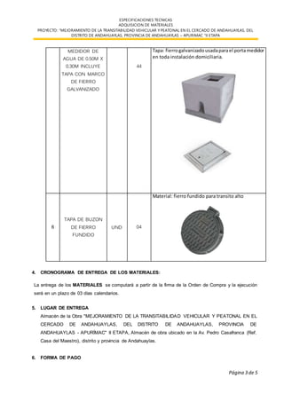 ESPECIFICACIONES TECNICAS
ADQUISICION DE MATERIALES
PROYECTO: “MEJORAMIENTO DE LA TRANSITABILIDAD VEHICULAR Y PEATONAL EN EL CERCADO DE ANDAHUAYLAS, DEL
DISTRITO DE ANDAHUAYLAS, PROVINCIA DE ANDAHUAYLAS – APURIMAC “II ETAPA
Página 3 de 5
MEDIDOR DE
AGUA DE 0.50M X
0.30M INCLUYE
TAPA CON MARCO
DE FIERRO
GALVANIZADO
44
Tapa: fierrogalvanizadousadaparael portamedidor
en toda instalación domiciliaria.
6
TAPA DE BUZON
DE FIERRO
FUNDIDO
UND 04
Material: fierro fundido para transito alto
4. CRONOGRAMA DE ENTREGA DE LOS MATERIALES:
La entrega de los MATERIALES se computará a partir de la firma de la Orden de Compra y la ejecución
será en un plazo de 03 días calendarios.
5. LUGAR DE ENTREGA
Almacén de la Obra "MEJORAMIENTO DE LA TRANSITABILIDAD VEHICULAR Y PEATONAL EN EL
CERCADO DE ANDAHUAYLAS, DEL DISTRITO DE ANDAHUAYLAS, PROVINCIA DE
ANDAHUAYLAS - APURÍMAC" II ETAPA, Almacén de obra ubicado en la Av. Pedro Casafranca (Ref.
Casa del Maestro), distrito y provincia de Andahuaylas.
6. FORMA DE PAGO
 