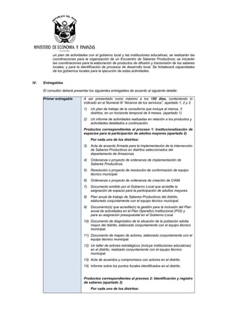un plan de actividades con el gobierno local y las instituciones educativas; se realizarán las
coordinaciones para la organización de un Encuentro de Saberes Productivos; se iniciarán
las coordinaciones para la elaboración de productos de difusión y transmisión de los saberes
locales; y para la identificación de procesos de desarrollo local. Se fortalecerá capacidades
de los gobiernos locales para la ejecución de estas actividades.
IV. Entregables
El consultor deberá presentar los siguientes entregables de acuerdo al siguiente detalle:
Primer entregable A ser presentado como máximo a los 150 días, conteniendo lo
indicado en el Numeral III “Alcance de los servicios”, apartado 1, 2 y 3.
1) Un plan de trabajo de la consultoría que incluya al menos, 3
distritos, en un horizonte temporal de 9 meses. (apartado 1)
2) Un informe de actividades realizadas en relación a los productos y
actividades detallados a continuación.
Productos correspondientes al proceso 1: Institucionalización de
espacios para la participación de adultos mayores (apartado 2)
Por cada uno de los distritos:
3) Acta de acuerdo firmada para la implementación de la intervención
de Saberes Productivos en distritos seleccionados del
departamento de Amazonas.
4) Ordenanza o proyecto de ordenanza de implementación de
Saberes Productivos.
5) Resolución o proyecto de resolución de conformación de equipo
técnico municipal.
6) Ordenanza o proyecto de ordenanza de creación de CIAM.
7) Documento emitido por el Gobierno Local que acredite la
asignación de espacio para la participación de adultos mayores.
8) Plan anual de trabajo de Saberes Productivos del distrito,
elaborado conjuntamente con el equipo técnico municipal.
9) Documento(s) que acredite(n) la gestión para la inclusión del Plan
anual de actividades en el Plan Operativo Institucional (POI) y
para su asignación presupuestal en el Gobierno Local.
10) Documento de diagnóstico de la situación de la población adulta
mayor del distrito, elaborado conjuntamente con el equipo técnico
municipal.
11) Documento de mapeo de actores, elaborado conjuntamente con el
equipo técnico municipal.
12) Un taller de actores estratégicos (incluye instituciones educativas)
en el distrito, realizado conjuntamente con el equipo técnico
municipal.
13) Acta de acuerdos y compromisos con actores en el distrito.
14) Informe sobre los puntos focales identificados en el distrito.
Productos correspondientes al proceso 2: Identificación y registro
de saberes (apartado 3)
Por cada uno de los distritos:
 