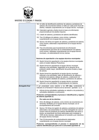 15) Un taller de identificación preliminar de saberes y portadores de
saberes (Se recomienda realizar un taller por cada punto focal del
distrito), realizado conjuntamente con el equipo técnico municipal.
16) Calendario agrícola y festivo local en base a la información
proporcionada por los adultos mayores.
17) Listado de saberes y portadores de saberes identificados.
18) Tres (3) diálogos de saberes, como mínimo, realizados
conjuntamente con el equipo técnico municipal.
19) Quince (15) fichas de registro de saberes y portadores de saberes,
como mínimo, elaboradas conjuntamente con el equipo técnico
municipal.
20) Tres (3) entrevistas para levantamiento de información
complementaria para fines de la contextualización de saberes,
como mínimo, realizadas conjuntamente con el equipo técnico
municipal, y la sistematización de las mismas.
Sesiones de capacitación a los equipos técnicos municipales:
21) Sesión formal de capacitación a los equipos técnicos municipales
sobre el modelo Saberes Productivos.
22) Sesión formal de capacitación al equipo técnico municipal
referente a las actividades: diagnóstico de la situación de la
población adulto mayor, identificación de puntos focales y mapa
de actores.
23) Sesión formal de capacitación al equipo técnico municipal
referente a las actividades: taller de identificación de saberes y
portadores de saberes; diálogo de saberes, y elaboración de
fichas de registro detallado de saberes y portadores de saberes.
24) Sesión formal de capacitación al equipo técnico municipal
referente a las actividades: Contextualización de Saberes.
Entregable final A ser presentado como máximo a los 270 días, conteniendo lo
indicado en el Numeral III “Alcance de los servicios”, apartado 3 y 4.
1) Informe de las actividades realizadas en relación a los productos y
actividades detallados a continuación.
Productos correspondientes al proceso 2: Identificación y registro
de saberes (apartado 3)
Por cada uno de los distritos:
2) Ocho (8) diálogos de saberes, como mínimo (se recomienda uno
semanal), facilitados por el equipo técnico municipal, con el
acompañamiento del consultor.
3) Quince (15) fichas de registro de saberes y portadores de saberes
adicionales a las presentadas en el primer entregable (en caso el
número total de portadores de saberes identificados sea menor a
treinta, se presentarán las fichas adicionales para completar el
100% de las mismas), elaboradas por el consultor y por miembros
del equipo técnico municipal.
4) Tres (3) documentos de contextualización elaborados
conjuntamente con el equipo técnico municipal.
Productos correspondientes al proceso 3: Apropiación de los
saberes identificados por parte de la comunidad (apartado 4)
 