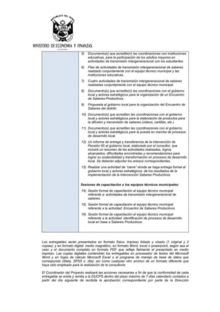 5) Documento(s) que acredite(n) las coordinaciones con instituciones
educativas, para la participación de los adultos mayores en
actividades de transmisión intergeneracional con los estudiantes.
6) Plan de actividades de transmisión intergeneracional de saberes
realizado conjuntamente con el equipo técnico municipal y las
instituciones educativas.
7) Cuatro actividades de transmisión intergeneracional de saberes
realizadas conjuntamente con el equipo técnico municipal.
8) Documento(s) que acredite(n) las coordinaciones con el gobierno
local y actores estratégicos para la organización de un Encuentro
de Saberes Productivos.
9) Propuesta al gobierno local para la organización del Encuentro de
Saberes del distrito
10) Documento(s) que acrediten las coordinaciones con el gobierno
local y actores estratégicos para la elaboración de productos para
la difusión y transmisión de saberes (videos, cartillas, etc.).
11) Documento(s) que acrediten las coordinaciones con el gobierno
local y actores estratégicos para la puesta en marcha de procesos
de desarrollo local.
12) Un informe de entrega y transferencia de la intervención de
Pensión 65 al gobierno local, elaborado por el consultor, que
incluirá un resumen de las actividades realizadas, logros
alcanzados, dificultades encontradas y recomendaciones para
lograr su sostenibilidad y transformación en procesos de desarrollo
local. Se deberán adjuntar los anexos correspondientes.
13) Realizar una actividad de “cierre” donde se haga entrega formal al
gobierno local y actores estratégicos. de los resultados de la
implementación de la Intervención Saberes Productivos.
Sesiones de capacitación a los equipos técnicos municipales:
14) Sesión formal de capacitación al equipo técnico municipal
referente a: actividades de transmisión intergeneracional de
saberes.
15) Sesión formal de capacitación al equipo técnico municipal
referente a la actividad: Encuentro de Saberes Productivos
16) Sesión formal de capacitación al equipo técnico municipal
referente a la actividad: identificación de procesos de desarrollo
local en base a Saberes Productivos
Los entregables serán presentados en formato físico: impreso foliado y visado (1 original y 2
copias); y en formato digital: medio magnético, en formato Word, excel o powerpoint, según sea el
caso y el documento completo en formato PDF que refleje fielmente el presentado en medio
impreso. Las copias digitales contendrán los entregables en procesador de textos del Microsoft
Word y en hojas de cálculo Microsoft Excel o el programa de manejo de base de datos que
corresponda (Stata, SPSS o .dta); así como cualquier otro archivo de un formato diferente que
haya sido empleado para la realización de la consultoría.
El Coordinador del Proyecto realizará las acciones necesarias a fin de que la conformidad de cada
entregable se emita y remita a la DUCPS dentro del plazo máximo de 7 días calendario contados a
partir del día siguiente de recibida la aprobación correspondiente por parte de la Dirección
 