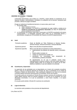 conformidad administrativa será emitida por a DUCPS y estará referida al cumplimiento de los
aspectos formales y administrativos, vinculados a la utilización de los recursos, necesarios para
proceder a efectuar los pagos acordados.
El pago se realizará por transferencia bancaria, en nuevos soles, para lo cual:
1. El proveedor debe
a. Haber realizado el servicio
b. Haber presentado a la DUCPS el comprobante de pago emitido a nombre de la
Unidad de Coordinación de Préstamos Sectoriales con RUC Nº 20332877551,
previa coordinación con la DUCPS.
2. La Coordinación del Proyecto debe haber comunicado a la DUCPS la aprobación del avance
correspondiente, o el Entregable respectivo debe contar con la conformidad técnica y
administrativa, otorgada por el Coordinador del Proyecto y la DUCPS respectivamente.
VII. Perfil
Formación académica: Grado de Bachiller y/o Título Profesional en Ciencias Sociales,
ciencias Humanas, Ciencias Económicas o Ciencias Naturales.
Experiencia general: Mayor a tres (03) años de experiencia laboral.
Experiencia específica Mayor a dos (02) años de experiencia en temas relacionados a:
• Implementación de proyectos de desarrollo social y comunitario,
y/o
• Gestión pública municipal, y/o
• Trabajo con organizaciones sociales, y/o
• Interrelación con comunidades para recuperación de
conocimientos y prácticas ancestrales.
En departamentos en los que la población usuaria tenga
mayoritariamente el quechua, aymara u otra como lengua materna, el
consultor deberá contar con el dominio de al menos una de éstas
(distinta al castellano), lo que será validado en la entrevista.
VIII. Coordinación y Supervisión
La supervisión de las actividades que se desarrollarán en el marco de la presente consultoría,
estará a cargo de la Dirección Ejecutiva de Pensión 65, bajo la coordinación de la Unidad de
Proyectos y Diseño de Intervenciones. Toda coordinación realizada en el marco de la presente
consultoría deberá informarse oportunamente al Coordinador Técnico del Proyecto.
El consultor podrá ser convocado por Pensión 65 para mantener reuniones de coordinación, en las
cuáles deberá informar sobre los avances realizados en el marco de la consultoría; así como
dificultades encontradas, si es que se presentaran, y cómo fueron resueltas, o se espera
resolverlas.
El consultor podrá solicitar a Pensión 65, reuniones de coordinación.
IX. Lugar de Servicios.
Los servicios serán prestados en tres provincias del departamento.
Lima, Marzo de 2015.
 