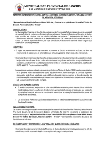 MUNICIPALIDAD PROVINCIAL DE CANCHIS
Sub Gerencia de Estudios y Proyectos
TÉRMINOSDEREFERENCIAPARA LA CONTRATACION DEL SERVICIO DE CONSULTORIA DEL ESTUDIO
DE MECANICA DE SUELOS
“Mejoramiento delServiciodeTransitabilidad VehicularyPeatonal en el AAHHNuevo Sicuani Del Distrito de
Sicuani, Provincia Canchis – Cusco”
GENERALIDADES
La MunicipalidadProvincialdeCanchis elaboralospresentesTérminosdeReferenciaparaatenderlanecesidad
de nuestra Entidad de contarconunProfesionalEspecialistaenlaElaboraciónEstudiosdeMecánicadeSuelos,
cuyo propósito es culminar con los estudios definitivos del proyecto: " Mejoramiento del Servicio de
Transitabilidad Vehicular y Peatonal en el AAHH Nuevo Sicuani Del Distrito de Sicuani, Provincia Canchis –
Cusco ", a nivel de expediente técnico, de cuya formulación y/o elaboración definitivo está a cargo la Sub
Gerencia De Estudios yProyectos.
.OBJETIVOS
• El objeto del presente servicio de consultoría es, elaborar el Estudio de Mecánica de Suelo con fines de
mejoramiento de los servicios de la transitabilidad vehicular ypeatonal del proyecto antes mencionado.
• El consultordeterminarálaestratigrafíade laszonas expresamenteindicadasenelplanode ubicación,mediante
la ejecución de calicatas, de las cuales adjuntará vistas fotográficas, realizará los ensayos de laboratorio
necesariosparadeterminarsucalidad(granulometría, límites de consistencia, humedad natural, clasificación
SUCS, AASHTO, Proctor modificados yCBR).
• Losestudiosde suelosse realizarán deacuerdoconlaNormaTécnicadeSuelosE 050. Losalcancesindicados
en la presente norma se deben tomar como requisito mínimos. Por lo tanto para el juicio del ingeniero
responsable será el que prevalezca para establecer alcances mayores, además se deberá presentar las
conclusionesyRecomendacionesrespectivasasí como sugerencias de tratamientos yespesores de la base y
sub-base para pavimento flexible y/o rígido.
CARACTERISTICASDEL SERVICIO
• El servido comprenderá la ejecución de todas las actividades necesarias para la elaboración de estudio de
mecánicadesuelos,elconsultorserádirectamente responsable de la calidad de los servicio que preste yla
Idoneidad del personal, así como el cumplimiento oportuno de la metas yfechas establecidas para el fiel
cumplimiento del contrato.
• Las accionesdelProfesionalEspecialistasedesarrollaránenestrechacoordinación con la Sub Gerencia de
Estudios y Proyectos..
ALCANCESDEL PROYECTO:
De acuerdoconeldiagnósticodelanecesidaddeoptimizarelserviciode Transitabilidad Peatonal yVehicular de la
APV Nuevo Sicuani, la Sub Gerencia De Estudios y Proyectos. ha visto Por conveniente la elaboración de
expedientedeproyecto “Mejoramiento del Servicio de TransitabilidadVehicularyPeatonalen el AAHH Nuevo
Sicuani Del Distrito de Sicuani, Provincia Canchis – Cusco” Y asi mejorar las condiciones de vida de los
beneficiarios de esta zona.
DOCUMENTACIONYCONTENIDO DELAINFORMACION QUEPROVEERAEL CONSULTOR
El consultordeberápresentar el Estudio de Mecánica de Suelos debidamente firmado ysellados por el Jefe de
estudio responsable mostrando el sello con su registro del colegio correspondiente.
 