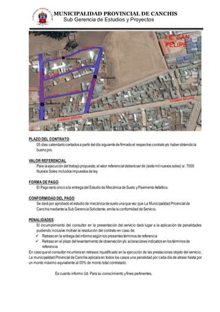 MUNICIPALIDAD PROVINCIAL DE CANCHIS
Sub Gerencia de Estudios y Proyectos
PLAZO DEL CONTRATO
05 días calendarlocontadosapartirdeldía siguientedefirmadoel respectivocontratoy/o haberobtenidola
buenopro.
VALOR REFERENCIAL
Para laejecucióndeltrabajopropuesto,elvalor referencialdeberáserde (sietemilnuevos soles) s/. 7000
Nuevos Soles incluidosimpuestosdeley.
FORMA DE PAGO
El Pagoserá únicoala entregadel Estudiode MecánicadeSuelo yPavimentoAsfaltico.
CONFORMIDAD DEL PAGO
Se darápor aprobadoelestudiode mecánicadesuelounaquevez que La MunicipalidadProvincialde
CanchismediantelaSubGerenciaSolicitante,emitalaconformidaddeServicio.
PENALIDADES
El incumplimiento del consultor en la presentación del servicio dará lugar a la aplicación de penalidades
pudiendo inclusive motivar la resolución del contrato en caso de:
 Retrasoen la entregadelinformesegúnlos presentestérminosdereferencia
 Retrasoen el plazo dellevantamientodeobservacióny/o aclaracionesindicadosenlostérminosde
referencia
En casoqueel consultorincurrieraen retrasos injustificado en la ejecución de las prestaciones objeto del servicio,
La municipalidadProvincialdeCanchis aplicaraen todos los casos una penalidad por cada día de atraso hasta por
un monto máximo equivalente al 05% de monto total contratado.
Es cuanto informo Ud. Para su conocimiento yfines pertinentes.
 