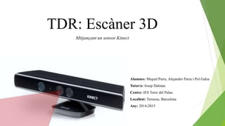TDR: Escàner 3D
Alumnes: Miquel Parra, Alejandro Parra i Pol Galea
Tutor/a: Josep Dalmau
Centre: IES Torre del Palau
Localitat: Terrassa, Barcelona
Any: 2014-2015
Mitjançant un sensor Kinect
 