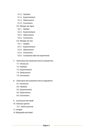 6.1.2. Hipòtesis
      6.1.3. Experimentació
      6.1.4. Observacions
      6.1.5. Conclusions
     6.2. Nitrogen per aigua
      6.2.1. Hipòtesi
      6.2.2. Experimentació
      6.2.3. Observacions
      6.2.4. Conclusions
     6.3. Nitrogen per aire
      6.3.1. Hipòtesi
      6.3.1. Experimentació
      6.3.2. Observacions
      6.3.3. Conclusions
      6.3.4. Comparació dels tres experiments


7.   Estimulació del creixement amb el contacte físic
     7.1. Introducció
     7.2. Hipòtesis
     7.3. Experimentació
     7.4. Observacions
     7.5. Conclusions


8.   Estimulació del creixement amb el magnetisme
     8.1. Introducció
     8.2. Hipòtesis
     8.3. Experimentació
     8.4. Observacions
     8.5. Conclusions


9. Conclusions del treball
10. Valoració general
     10.1. Opinió personal
11. Imatges
12. Bibliografia del treball




 
                                                         
                                       Pàgina 3 
                                                         
 