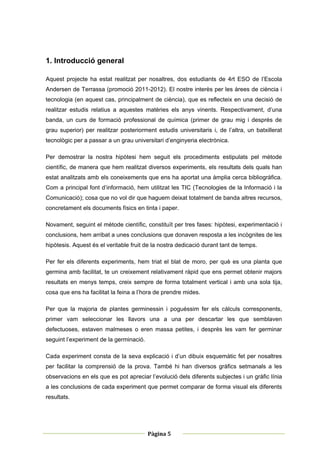 1. Introducció general

Aquest projecte ha estat realitzat per nosaltres, dos estudiants de 4rt ESO de l’Escola
Andersen de Terrassa (promoció 2011-2012). El nostre interès per les àrees de ciència i
tecnologia (en aquest cas, principalment de ciència), que es reflecteix en una decisió de
realitzar estudis relatius a aquestes matèries els anys vinents. Respectivament, d’una
banda, un curs de formació professional de química (primer de grau mig i després de
grau superior) per realitzar posteriorment estudis universitaris i, de l’altra, un batxillerat
tecnològic per a passar a un grau universitari d’enginyeria electrònica.

Per demostrar la nostra hipòtesi hem seguit els procediments estipulats pel mètode
científic, de manera que hem realitzat diversos experiments, els resultats dels quals han
estat analitzats amb els coneixements que ens ha aportat una àmplia cerca bibliogràfica.
Com a principal font d’informació, hem utilitzat les TIC (Tecnologies de la Informació i la
Comunicació); cosa que no vol dir que haguem deixat totalment de banda altres recursos,
concretament els documents físics en tinta i paper.

Novament, seguint el mètode científic, constituït per tres fases: hipòtesi, experimentació i
conclusions, hem arribat a unes conclusions que donaven resposta a les incògnites de les
hipòtesis. Aquest és el veritable fruit de la nostra dedicació durant tant de temps.

Per fer els diferents experiments, hem triat el blat de moro, per què es una planta que
germina amb facilitat, te un creixement relativament ràpid que ens permet obtenir majors
resultats en menys temps, creix sempre de forma totalment vertical i amb una sola tija,
cosa que ens ha facilitat la feina a l’hora de prendre mides.

Per que la majoria de plantes germinessin i poguéssim fer els càlculs corresponents,
primer vam seleccionar les llavors una a una per descartar les que semblaven
defectuoses, estaven malmeses o eren massa petites, i desprès les vam fer germinar
seguint l’experiment de la germinació.

Cada experiment consta de la seva explicació i d’un dibuix esquemàtic fet per nosaltres
per facilitar la comprensió de la prova. També hi han diversos gràfics setmanals a les
observacions en els que es pot apreciar l’evolució dels diferents subjectes i un gràfic línia
a les conclusions de cada experiment que permet comparar de forma visual els diferents
resultats.




 
                                                        
                                         Pàgina 5 
                                                        
 