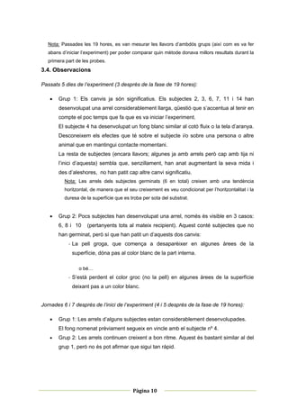 Nota: Passades les 19 hores, es van mesurar les llavors d’ambdós grups (així com es va fer
    abans d’iniciar l’experiment) per poder comparar quin mètode donava millors resultats durant la
    primera part de les probes.
3.4. Observacions

Passats 5 dies de l’experiment (3 després de la fase de 19 hores):

       Grup 1: Els canvis ja són significatius. Els subjectes 2, 3, 6, 7, 11 i 14 han
        desenvolupat una arrel considerablement llarga, qüestió que s’accentua al tenir en
        compte el poc temps que fa que es va iniciar l’experiment.
        El subjecte 4 ha desenvolupat un fong blanc similar al cotó fluix o la tela d’aranya.
        Desconeixem els efectes que té sobre el subjecte i/o sobre una persona o altre
        animal que en mantingui contacte momentani.
        La resta de subjectes (encara llavors; algunes ja amb arrels però cap amb tija ni
        l’inici d’aquesta) sembla que, senzillament, han anat augmentant la seva mida i
        des d’aleshores, no han patit cap altre canvi significatiu.
           Nota: Les arrels dels subjectes germinats (6 en total) creixen amb una tendència
           horitzontal, de manera que el seu creixement es veu condicionat per l’horitzontalitat i la
           duresa de la superfície que es troba per sota del substrat.


       Grup 2: Pocs subjectes han desenvolupat una arrel, només és visible en 3 casos:
        6, 8 i 10     (pertanyents tots al mateix recipient). Aquest conté subjectes que no
        han germinat, però sí que han patit un d’aquests dos canvis:
             ‐ La pell groga, que comença a desaparèixer en algunes àrees de la
               superfície, dóna pas al color blanc de la part interna.

                  o bé…
             ‐ S’està perdent el color groc (no la pell) en algunes àrees de la superfície
               deixant pas a un color blanc.


Jornades 6 i 7 després de l’inici de l’experiment (4 i 5 després de la fase de 19 hores):

       Grup 1: Les arrels d’alguns subjectes estan considerablement desenvolupades.
        El fong nomenat prèviament segueix en vincle amb el subjecte nº 4.
       Grup 2: Les arrels continuen creixent a bon ritme. Aquest és bastant similar al del
        grup 1, però no és pot afirmar que sigui tan ràpid.




 
                                                            
                                           Pàgina 10 
                                                            
 