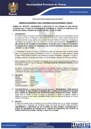 TÉRMINOS DE REFERENCIA PARA LA REFORMULACION DE EXPEDIENTE TÉCNICO
NOMBRE DEL PROYECTO: “MEJORAMIENTO Y AMPLIACION DE LOS SISTEMAS DE AGUA POTABLE,
ALCANTARILLADO Y PLANTA DE TRATAMIENTO DE DESAGUE EN EL CASERIO DE YANACOSHCA, DEL
DISTRITO DE HUARAZ, PROVINCIA DE HUARAZ - ANCASH”, con CUI: N° 279993
I. ANTECEDENTES:
El presente Proyecto se encuentra enmarcado en el plan estratégico de desarrollo de la Municipalidad Provincial
de Huaraz, así como en el Programa de inversiones para el año 2020, y siendo necesario la ejecución del
Proyecto de servicio de agua potable, para la población del centro Poblado de Yanacoshca. Es necesaria la
reformulación del Expediente Técnico del Proyecto de Inversión Pública denominado: “MEJORAMIENTO Y
AMPLIACION DE LOS SISTEMAS DE AGUA POTABLE, ALCANTARILLADO Y PLANTA DE TRATAMIENTO
DE DESAGUE EN EL CASERIO DE YANACOSHCA, DEL DISTRITO DE HUARAZ, PROVINCIA DE HUARAZ
- ANCASH”, con CUI: N° 279993.
La Municipalidad Provincial de Huaraz, es un organismo público con personería jurídica de derecho público
interno y con autonomía económica, administrativa y financiera. A la vez tiene como misión organizar y conducir
la Gestión Pública Distrital de acuerdo a sus competencias exclusivas, compartidas y delegadas en el marco de
las políticas nacionales y sectoriales para contribuir al desarrollo integral y sostenible de la Provincia de Huaraz.
Ante la necesidad de contar con los estudios de Expediente Técnico para la ejecución del Plan de inversiones, la
Municipalidad Provincial de Huaraz ha dispuesto la REFORMULACION DEL EXPEDIENTE TÉCNICO por parte
de un consultor externo.
De acuerdo a la evaluación preliminar, se describe en los presentes Términos de Referencia, las principales
actividades a efectuarse mediante la contratación de un consultor o consultores especialistas en la actualización
y reformulación de estudios de expediente técnico como se describe a continuación.
II. UBICACIÓN:
REGION : ANCASH
PROVINCIA : HUARAZ
DISTRITO : HUARAZ
CENTRO POBLADO : YANACOSHCA
ALTITUD : 3,500 m.s.n.m
REGIÓN GEOGRÁFICA : SIERRA
III. FINALIDAD PUBLICA: La finalidad pública del proyecto denominado: “MEJORAMIENTO Y AMPLIACION DE
LOS SISTEMAS DE AGUA POTABLE, ALCANTARILLADO Y PLANTA DE TRATAMIENTO DE DESAGUE
EN EL CASERIO DE YANACOSHCA, DEL DISTRITO DE HUARAZ, PROVINCIA DE HUARAZ - ANCASH”,
Código Único N° 279993, es brindar un servicio de saneamiento de calidad a la población, mediante la
instalación del servicio de agua potable, alcantarillado sanitario y planta de tratamiento de Desagüe, en el Centro
Poblado de Yanacoshca.
IV. OBJETIVO.
El objetivo del presente termino de referencia es dar las pautas necesarias para que el consultor especializado
se encargue de la reformulación del Expediente Técnico del Proyecto de Inversión Pública denominado:
“MEJORAMIENTO Y AMPLIACION DE LOS SISTEMAS DE AGUA POTABLE, ALCANTARILLADO Y
PLANTA DE TRATAMIENTO DE DESAGUE EN EL CASERIO DE YANACOSHCA, DEL DISTRITO DE
HUARAZ, PROVINCIA DE HUARAZ - ANCASH”, Código Único N° 279993.
“Año de la Universalización de la Salud”
 