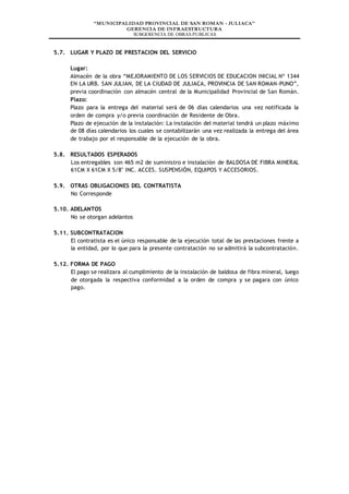 “MUNICIPALIDAD PROVINCIAL DE SAN ROMAN - JULIACA”
GERENCIA DE INFRAESTRUCTURA
SUBGERENCIA DE OBRAS PUBLICAS
5.7. LUGAR Y PLAZO DE PRESTACION DEL SERVICIO
Lugar:
Almacén de la obra “MEJORAMIENTO DE LOS SERVICIOS DE EDUCACION INICIAL Nº 1344
EN LA URB. SAN JULIAN, DE LA CIUDAD DE JULIACA, PROVINCIA DE SAN ROMAN-PUNO”,
previa coordinación con almacén central de la Municipalidad Provincial de San Román.
Plazo:
Plazo para la entrega del material será de 06 días calendarios una vez notificada la
orden de compra y/o previa coordinación de Residente de Obra.
Plazo de ejecución de la instalación: La instalación del material tendrá un plazo máximo
de 08 días calendarios los cuales se contabilizarán una vez realizada la entrega del área
de trabajo por el responsable de la ejecución de la obra.
5.8. RESULTADOS ESPERADOS
Los entregables son 465 m2 de suministro e instalación de BALDOSA DE FIBRA MINERAL
61CM X 61CM X 5/8" INC. ACCES. SUSPENSIÓN, EQUIPOS Y ACCESORIOS.
5.9. OTRAS OBLIGACIONES DEL CONTRATISTA
No Corresponde
5.10. ADELANTOS
No se otorgan adelantos
5.11. SUBCONTRATACION
El contratista es el único responsable de la ejecución total de las prestaciones frente a
la entidad, por lo que para la presente contratación no se admitirá la subcontratación.
5.12. FORMA DE PAGO
El pago se realizara al cumplimiento de la instalación de baldosa de fibra mineral, luego
de otorgada la respectiva conformidad a la orden de compra y se pagara con único
pago.
 