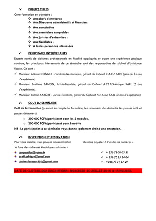 IV. PUBLICS CIBLES
Cette formation est adressée :
 Aux chefs d’entreprise
 Aux Directeurs administratifs et financiers
 Aux comptables
 Aux secrétaires comptables
 Aux juristes d’entreprises :
 Aux fiscalistes :
 A toutes personnes intéressées
V. PRINCIPAUX INTERVENANTS
Experts nantis de diplômes professionnels en fiscalité appliquée, et ayant une expérience pratique
continue, les principaux intervenants de ce séminaire sont des responsables de cabinet d’assistance
fiscale. Ce sont :
 Monsieur Ablassé CONGO : Fiscaliste-Gestionnaire, gérant du Cabinet C.A.C.F SARL (plus de 15 ans
d’expérience).
 Monsieur Sosthène SANON, Juriste-fiscaliste, gérant du Cabinet A.CE.FIS-Afrique SARL (5 ans
d’expérience).
 Monsieur Roland KABORE : Juriste-fiscaliste, gérant du Cabinet Fisc Assur SARL (3 ans d’expérience)
VI. COUT DU SEMINAIRE
Coût de la formation (prenant en compte la formation, les documents du séminaire les pauses café et
pauses déjeuners):
o 300 000 FCFA/participant pour les 2 modules,
o 200 000 FCFA/participant pour 1module
NB : La participation à ce séminaire vous donne également droit à une attestation.
VII. INSCRIPTION ET RESERVATION
Pour vous inscrire, vous pouvez nous contacter Ou nous appeler à l’un de ces numéros :
à l’une des adresses électriques suivantes :
congoablas@yahoo.fr
acefis.afrique@gmail.com
cabinetfiscassur126@gmail.com
 + 226 78 08 03 51
 + 226 70 25 24 04
 +226 71 01 37 29
Date de clôture des inscriptions : Mercredi 20 juillet 2016 à 18 heures.
 