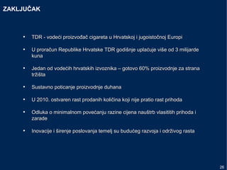 ZAKLJUČAK
• TDR - vodeći proizvođač cigareta uTDR - vodeći proizvođač cigareta u Hrvatskoj iHrvatskoj i jugoistočnojjugoistočnoj EuropiEuropi
• UU proračunproračun Republike Hrvatske TDR godišnje uplaćuje više od 3 milijardeRepublike Hrvatske TDR godišnje uplaćuje više od 3 milijarde
kunakuna
• Jedan od vodećih hrvatskih izvoznika – gotovo 60% proizvodnje za stranaJedan od vodećih hrvatskih izvoznika – gotovo 60% proizvodnje za strana
tržištatržišta
• Sustavno poticanje proizvodnje duhanaSustavno poticanje proizvodnje duhana
• U 2010. ostvaren rast prodanih količina koji nije pratio rast prihodaU 2010. ostvaren rast prodanih količina koji nije pratio rast prihoda
• Odluka o minimalnom povećanju razine cijena nauštrb vlasititih prihoda iOdluka o minimalnom povećanju razine cijena nauštrb vlasititih prihoda i
zaradezarade
• IInovacije i širenje poslovanja temelj su budućeg razvoja i održivog rastanovacije i širenje poslovanja temelj su budućeg razvoja i održivog rasta
26
 