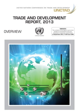 OVERVIEW
U n i t e d N a t i o n s C o n f e r e n c e o n T r a d e A n d D e v e l o p m e n t
TRADE AND DEVELOPMENT
REPORT, 2013
EMBARGO
The contents of this Report must not be
quoted or summarized in the print,
broadcast or electronic media before
12 September 2013, 17:00 hours GMT
 