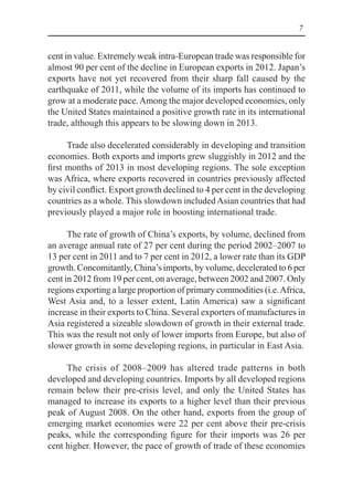 7
cent in value. Extremely weak intra-European trade was responsible for
almost 90 per cent of the decline in European exports in 2012. Japan’s
exports have not yet recovered from their sharp fall caused by the
earthquake of 2011, while the volume of its imports has continued to
grow at a moderate pace.Among the major developed economies, only
the United States maintained a positive growth rate in its international
trade, although this appears to be slowing down in 2013.
Trade also decelerated considerably in developing and transition
economies. Both exports and imports grew sluggishly in 2012 and the
first months of 2013 in most developing regions. The sole exception
was Africa, where exports recovered in countries previously affected
by civil conflict. Export growth declined to 4 per cent in the developing
countries as a whole. This slowdown includedAsian countries that had
previously played a major role in boosting international trade.
The rate of growth of China’s exports, by volume, declined from
an average annual rate of 27 per cent during the period 2002–2007 to
13 per cent in 2011 and to 7 per cent in 2012, a lower rate than its GDP
growth. Concomitantly, China’s imports, by volume, decelerated to 6 per
cent in 2012 from 19 per cent, on average, between 2002 and 2007. Only
regions exporting a large proportion of primary commodities (i.e.Africa,
West Asia and, to a lesser extent, Latin America) saw a significant
increase in their exports to China. Several exporters of manufactures in
Asia registered a sizeable slowdown of growth in their external trade.
This was the result not only of lower imports from Europe, but also of
slower growth in some developing regions, in particular in East Asia.
The crisis of 2008–2009 has altered trade patterns in both
developed and developing countries. Imports by all developed regions
remain below their pre-crisis level, and only the United States has
managed to increase its exports to a higher level than their previous
peak of August 2008. On the other hand, exports from the group of
emerging market economies were 22 per cent above their pre-crisis
peaks, while the corresponding figure for their imports was 26 per
cent higher. However, the pace of growth of trade of these economies
 