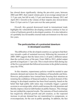 8
has slowed down significantly: during the pre-crisis years, between
2002 and 2007, their export volume grew at an average annual rate of
11.3 per cent, but fell to only 3.5 per cent between January 2011 and
April 2013. Growth in the volume of their imports also slowed down
from 12.4 per cent to 5.5 per cent over the same period.
Overall, this general downward trend in international trade
highlights the vulnerabilities developing countries continue to face at
a time of lacklustre growth in developed countries. It is also indicative
of a probably less favourable external trade environment over the next
few years.
The particularities of a protracted downturn
in developed countries
The difficulties of the developed countries as a group to find their
way towards a path of sustained recovery following the recession of
2008–2009 suggests that the latest crisis is of quite a different nature
than the cyclical crises of the past. From 2008 to 2012, global output
growth averaged just 1.7 per cent. This is much slower than during any
of the five-year periods that followed recessions in the global economy
since the 1970s.
In this situation, expansionary policies would be needed to spur
domestic demand and restore the confidence of households and firms.
However, policymakers have instead been focusing their attention on
restoring the confidence of financial markets. A central element of this
strategy in developed countries has been fiscal austerity, based on the
belief that high public debt ratios may eventually trigger a general
aversion to sovereign debt, which could increase the risk premium and
thereby impose a heavier debt burden on public finances. This strategy
has not yielded the expected results. The outcome of fiscal contraction
has negatively affected growth and job creation, as the expected
increase in private demand has not materialized to compensate, or
overcompensate, for the cuts in public spending. In addition, the fact
 