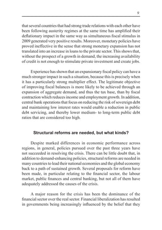 9
that several countries that had strong trade relations with each other have
been following austerity regimes at the same time has amplified their
deflationary impact in the same way as simultaneous fiscal stimulus in
2009 generated very positive results. Moreover, monetary policies have
proved ineffective in the sense that strong monetary expansion has not
translated into an increase in loans to the private sector. This shows that,
without the prospect of a growth in demand, the increasing availability
of credit is not enough to stimulate private investment and create jobs.
Experience has shown that an expansionary fiscal policy can have a
much stronger impact in such a situation, because this is precisely when
it has a particularly strong multiplier effect. The legitimate objective
of improving fiscal balances is more likely to be achieved through an
expansion of aggregate demand, and thus the tax base, than by fiscal
contraction which reduces income and employment growth. In addition,
central bank operations that focus on reducing the risk of sovereign debt
and maintaining low interest rates would enable a reduction in public
debt servicing, and thereby lower medium- to long-term public debt
ratios that are considered too high.
Structural reforms are needed, but what kinds?
Despite marked differences in economic performance across
regions, in general, policies pursued over the past three years have
not succeeded in resolving the crisis. There can be little doubt that, in
addition to demand-enhancing policies, structural reforms are needed in
many countries to lead their national economies and the global economy
back to a path of sustained growth. Several proposals for reform have
been made, in particular relating to the financial sector, the labour
market, public finances and central banking, but not all of them have
adequately addressed the causes of the crisis.
A major reason for the crisis has been the dominance of the
financial sector over the real sector. Financial liberalization has resulted
in governments being increasingly influenced by the belief that they
 