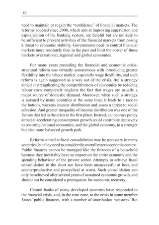 10
need to maintain or regain the “confidence” of financial markets. The
reforms adopted since 2008, which aim at improving supervision and
capitalization of the banking system, are helpful but are unlikely to
be sufficient to prevent activities of the financial markets from posing
a threat to economic stability. Governments need to control financial
markets more resolutely than in the past and limit the power of those
markets over national, regional and global economies.
For many years preceding the financial and economic crisis,
structural reform was virtually synonymous with introducing greater
flexibility into the labour market, especially wage flexibility, and such
reform is again suggested as a way out of the crisis. But a strategy
aimed at strengthening the competitiveness of economies by reducing
labour costs completely neglects the fact that wages are usually a
major source of domestic demand. Moreover, when such a strategy
is pursued by many countries at the same time, it leads to a race to
the bottom, worsens income distribution and poses a threat to social
cohesion. And greater inequality of income distribution was one of the
factors that led to the crisis in the first place. Instead, an incomes policy
aimed at accelerating consumption growth could contribute decisively
to restoring national economies, and the global economy, to a stronger
but also more balanced growth path.
Reforms aimed at fiscal consolidation may be necessary in many
countries, but they need to consider the overall macroeconomic context.
Public finances cannot be managed like the finances of a household
because they inevitably have an impact on the entire economy and the
spending behaviour of the private sector. Attempts to achieve fiscal
consolidation in the short run have been unsuccessful at best, and
counterproductive and procyclical at worst. Such consolidation can
only be achieved after several years of sustained economic growth, and
should not be considered a prerequisite for economic recovery.
Central banks of many developed countries have responded to
the financial crisis, and, in the euro zone, to the crisis in some member
States’ public finances, with a number of unorthodox measures. But
 