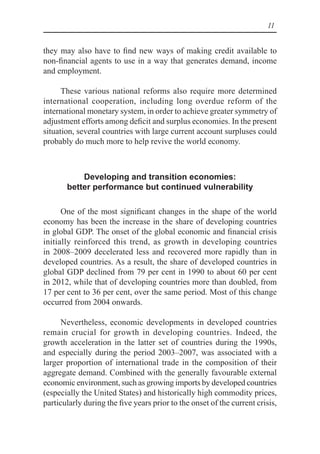 11
they may also have to find new ways of making credit available to
non-financial agents to use in a way that generates demand, income
and employment.
These various national reforms also require more determined
international cooperation, including long overdue reform of the
international monetary system, in order to achieve greater symmetry of
adjustment efforts among deficit and surplus economies. In the present
situation, several countries with large current account surpluses could
probably do much more to help revive the world economy.
Developing and transition economies:
better performance but continued vulnerability
One of the most significant changes in the shape of the world
economy has been the increase in the share of developing countries
in global GDP. The onset of the global economic and financial crisis
initially reinforced this trend, as growth in developing countries
in 2008–2009 decelerated less and recovered more rapidly than in
developed countries. As a result, the share of developed countries in
global GDP declined from 79 per cent in 1990 to about 60 per cent
in 2012, while that of developing countries more than doubled, from
17 per cent to 36 per cent, over the same period. Most of this change
occurred from 2004 onwards.
Nevertheless, economic developments in developed countries
remain crucial for growth in developing countries. Indeed, the
growth acceleration in the latter set of countries during the 1990s,
and especially during the period 2003–2007, was associated with a
larger proportion of international trade in the composition of their
aggregate demand. Combined with the generally favourable external
economic environment, such as growing imports by developed countries
(especially the United States) and historically high commodity prices,
particularly during the five years prior to the onset of the current crisis,
 