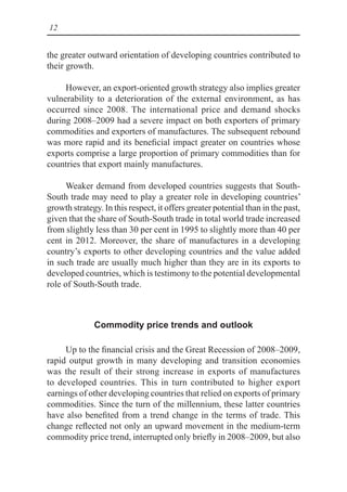 12
the greater outward orientation of developing countries contributed to
their growth.
However, an export-oriented growth strategy also implies greater
vulnerability to a deterioration of the external environment, as has
occurred since 2008. The international price and demand shocks
during 2008–2009 had a severe impact on both exporters of primary
commodities and exporters of manufactures. The subsequent rebound
was more rapid and its beneficial impact greater on countries whose
exports comprise a large proportion of primary commodities than for
countries that export mainly manufactures.
Weaker demand from developed countries suggests that South-
South trade may need to play a greater role in developing countries’
growth strategy. In this respect, it offers greater potential than in the past,
given that the share of South-South trade in total world trade increased
from slightly less than 30 per cent in 1995 to slightly more than 40 per
cent in 2012. Moreover, the share of manufactures in a developing
country’s exports to other developing countries and the value added
in such trade are usually much higher than they are in its exports to
developed countries, which is testimony to the potential developmental
role of South-South trade.
Commodity price trends and outlook
Up to the financial crisis and the Great Recession of 2008–2009,
rapid output growth in many developing and transition economies
was the result of their strong increase in exports of manufactures
to developed countries. This in turn contributed to higher export
earnings of other developing countries that relied on exports of primary
commodities. Since the turn of the millennium, these latter countries
have also benefited from a trend change in the terms of trade. This
change reflected not only an upward movement in the medium-term
commodity price trend, interrupted only briefly in 2008–2009, but also
 