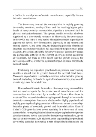 13
a decline in world prices of certain manufactures, especially labour-
intensive manufactures.
The increasing demand for commodities in rapidly growing
developing countries, notably China, and the resulting higher price
levels of many primary commodities, signifies a structural shift in
physical market fundamentals. The upward trend in prices has also been
supported by a slow supply response, as historically low price levels
in the 1990s had led to a long period of underinvestment in production
capacity for several key commodities, especially in the mineral and
mining sectors. At the same time, the increasing presence of financial
investors in commodity markets has accentuated the problem of price
volatility. Projections about the further evolution of commodity prices
are particularly difficult in the current uncertain global economic
environment, but there is little doubt that the growth outlook for
developing countries will have a significant impact on future commodity
demand trends.
Continuing fast population growth and rising income in developing
countries should lead to greater demand for several food items.
Moreover, as production is unlikely to increase in line with the growing
demand, including for biofuels, agricultural commodity prices could
remain high over the next decade.
Demand conditions in the markets of many primary commodities
that are used as inputs for the production of manufactures and for
construction are determined by a number of factors. One factor is
whether China succeeds in rebalancing its growth through an increase in
domestic consumption. Another is whether other highly populated and
rapidly growing developing countries will move to a more commodity-
intensive phase of economic growth and industrialization. Even if
China’s GDP growth slows down, resulting in a lower use of some
commodities, its ongoing industrialization and per capita income growth
could continue to have a considerable impact on global markets, given
the size of its economy. If, in addition, other large and highly populated
developing countries also pursue a path of rapid industrialization, the
 