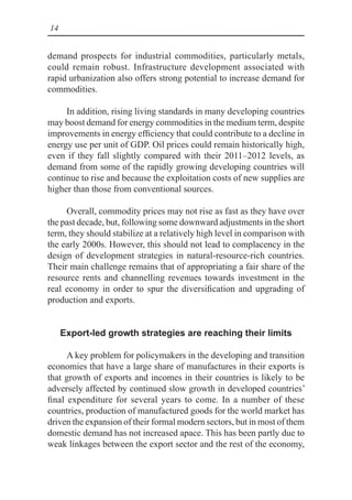 14
demand prospects for industrial commodities, particularly metals,
could remain robust. Infrastructure development associated with
rapid urbanization also offers strong potential to increase demand for
commodities.
In addition, rising living standards in many developing countries
may boost demand for energy commodities in the medium term, despite
improvements in energy efficiency that could contribute to a decline in
energy use per unit of GDP. Oil prices could remain historically high,
even if they fall slightly compared with their 2011–2012 levels, as
demand from some of the rapidly growing developing countries will
continue to rise and because the exploitation costs of new supplies are
higher than those from conventional sources.
Overall, commodity prices may not rise as fast as they have over
the past decade, but, following some downward adjustments in the short
term, they should stabilize at a relatively high level in comparison with
the early 2000s. However, this should not lead to complacency in the
design of development strategies in natural-resource-rich countries.
Their main challenge remains that of appropriating a fair share of the
resource rents and channelling revenues towards investment in the
real economy in order to spur the diversification and upgrading of
production and exports.
Export-led growth strategies are reaching their limits
A key problem for policymakers in the developing and transition
economies that have a large share of manufactures in their exports is
that growth of exports and incomes in their countries is likely to be
adversely affected by continued slow growth in developed countries’
final expenditure for several years to come. In a number of these
countries, production of manufactured goods for the world market has
driven the expansion of their formal modern sectors, but in most of them
domestic demand has not increased apace. This has been partly due to
weak linkages between the export sector and the rest of the economy,
 