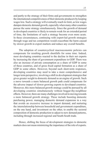 15
and partly to the strategy of their firms and governments to strengthen
the international competitiveness of their domestic producers by keeping
wages low. Such a strategy will eventually reach its limit, as low wages
dampen domestic demand growth, especially when many other countries
pursue the same strategy simultaneously. Since the growth of demand
in developed countries is likely to remain weak for an extended period
of time, the limitations of such a strategy become even more acute.
In these circumstances, continuing with export-led growth strategies
through wage and tax competition would exacerbate the harm caused
by slower growth in export markets and reduce any overall benefits.
The adoption of countercyclical macroeconomic policies can
compensate for resulting growth shortfalls for some time. Indeed,
most developing countries reacted to the decline in their net exports
by increasing the share of government expenditure in GDP. There was
also an increase of private consumption as a share of GDP in some
of these countries, and of gross fixed capital formation as a share of
GDP in some others. However, beyond such short-term responses,
developing countries may need to take a more comprehensive and
longer term perspective, involving a shift in development strategies that
gives greater weight to domestic demand as an engine of growth. Such
a move towards a more balanced growth path could compensate for
the adverse impact of slower growing exports to developed countries.
Moreover, this more balanced growth strategy could be pursued by all
developing countries simultaneously without beggar-thy-neighbour
effects. However, there are many challenges involved in moving towards
a more balanced growth strategy. These include boosting domestic
purchasing power, managing domestic demand expansion in a way
that avoids an excessive increase in import demand, and nurturing
the interrelationship between household and government expenditure,
on the one hand, and investment on the other, to enable the sectoral
composition of domestic production to adjust to new demand patterns,
including through increased regional and South-South trade.
Hence, shifting the focus of development strategies to domestic
markets does not mean minimizing the importance of the role of exports.
 