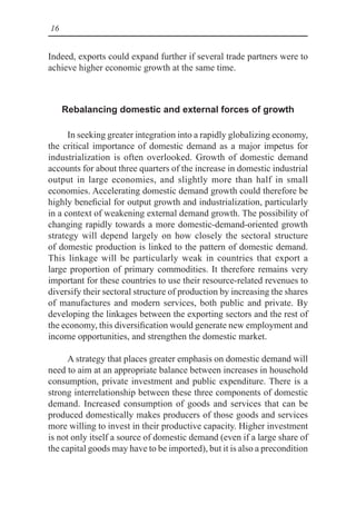 16
Indeed, exports could expand further if several trade partners were to
achieve higher economic growth at the same time.
Rebalancing domestic and external forces of growth
In seeking greater integration into a rapidly globalizing economy,
the critical importance of domestic demand as a major impetus for
industrialization is often overlooked. Growth of domestic demand
accounts for about three quarters of the increase in domestic industrial
output in large economies, and slightly more than half in small
economies. Accelerating domestic demand growth could therefore be
highly beneficial for output growth and industrialization, particularly
in a context of weakening external demand growth. The possibility of
changing rapidly towards a more domestic-demand-oriented growth
strategy will depend largely on how closely the sectoral structure
of domestic production is linked to the pattern of domestic demand.
This linkage will be particularly weak in countries that export a
large proportion of primary commodities. It therefore remains very
important for these countries to use their resource-related revenues to
diversify their sectoral structure of production by increasing the shares
of manufactures and modern services, both public and private. By
developing the linkages between the exporting sectors and the rest of
the economy, this diversification would generate new employment and
income opportunities, and strengthen the domestic market.
A strategy that places greater emphasis on domestic demand will
need to aim at an appropriate balance between increases in household
consumption, private investment and public expenditure. There is a
strong interrelationship between these three components of domestic
demand. Increased consumption of goods and services that can be
produced domestically makes producers of those goods and services
more willing to invest in their productive capacity. Higher investment
is not only itself a source of domestic demand (even if a large share of
the capital goods may have to be imported), but it is also a precondition
 