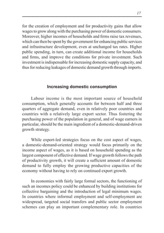 17
for the creation of employment and for productivity gains that allow
wages to grow along with the purchasing power of domestic consumers.
Moreover, higher incomes of households and firms raise tax revenues,
which can then be spent by the government for enhancing public services
and infrastructure development, even at unchanged tax rates. Higher
public spending, in turn, can create additional income for households
and firms, and improve the conditions for private investment. Such
investment is indispensable for increasing domestic supply capacity, and
thus for reducing leakages of domestic demand growth through imports.
Increasing domestic consumption
Labour income is the most important source of household
consumption, which generally accounts for between half and three
quarters of aggregate demand, even in relatively poor countries and
countries with a relatively large export sector. Thus fostering the
purchasing power of the population in general, and of wage earners in
particular, should be the main ingredient of a domestic-demand-driven
growth strategy.
While export-led strategies focus on the cost aspect of wages,
a domestic-demand-oriented strategy would focus primarily on the
income aspect of wages, as it is based on household spending as the
largest component of effective demand. If wage growth follows the path
of productivity growth, it will create a sufficient amount of domestic
demand to fully employ the growing productive capacities of the
economy without having to rely on continued export growth.
In economies with fairly large formal sectors, the functioning of
such an incomes policy could be enhanced by building institutions for
collective bargaining and the introduction of legal minimum wages.
In countries where informal employment and self-employment are
widespread, targeted social transfers and public sector employment
schemes can play an important complementary role. In countries
 