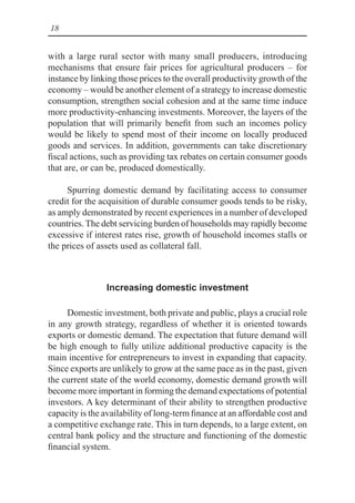 18
with a large rural sector with many small producers, introducing
mechanisms that ensure fair prices for agricultural producers – for
instance by linking those prices to the overall productivity growth of the
economy – would be another element of a strategy to increase domestic
consumption, strengthen social cohesion and at the same time induce
more productivity-enhancing investments. Moreover, the layers of the
population that will primarily benefit from such an incomes policy
would be likely to spend most of their income on locally produced
goods and services. In addition, governments can take discretionary
fiscal actions, such as providing tax rebates on certain consumer goods
that are, or can be, produced domestically.
Spurring domestic demand by facilitating access to consumer
credit for the acquisition of durable consumer goods tends to be risky,
as amply demonstrated by recent experiences in a number of developed
countries. The debt servicing burden of households may rapidly become
excessive if interest rates rise, growth of household incomes stalls or
the prices of assets used as collateral fall.
Increasing domestic investment
Domestic investment, both private and public, plays a crucial role
in any growth strategy, regardless of whether it is oriented towards
exports or domestic demand. The expectation that future demand will
be high enough to fully utilize additional productive capacity is the
main incentive for entrepreneurs to invest in expanding that capacity.
Since exports are unlikely to grow at the same pace as in the past, given
the current state of the world economy, domestic demand growth will
become more important in forming the demand expectations of potential
investors. A key determinant of their ability to strengthen productive
capacity is the availability of long-term finance at an affordable cost and
a competitive exchange rate. This in turn depends, to a large extent, on
central bank policy and the structure and functioning of the domestic
financial system.
 