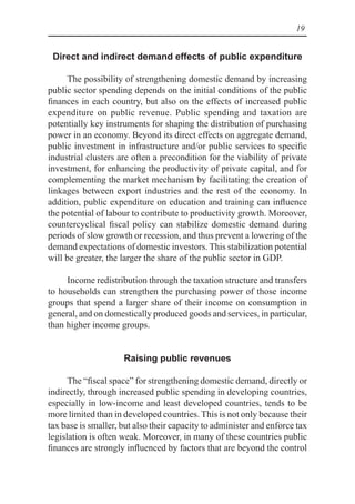 19
Direct and indirect demand effects of public expenditure
The possibility of strengthening domestic demand by increasing
public sector spending depends on the initial conditions of the public
finances in each country, but also on the effects of increased public
expenditure on public revenue. Public spending and taxation are
potentially key instruments for shaping the distribution of purchasing
power in an economy. Beyond its direct effects on aggregate demand,
public investment in infrastructure and/or public services to specific
industrial clusters are often a precondition for the viability of private
investment, for enhancing the productivity of private capital, and for
complementing the market mechanism by facilitating the creation of
linkages between export industries and the rest of the economy. In
addition, public expenditure on education and training can influence
the potential of labour to contribute to productivity growth. Moreover,
countercyclical fiscal policy can stabilize domestic demand during
periods of slow growth or recession, and thus prevent a lowering of the
demand expectations of domestic investors. This stabilization potential
will be greater, the larger the share of the public sector in GDP.
Income redistribution through the taxation structure and transfers
to households can strengthen the purchasing power of those income
groups that spend a larger share of their income on consumption in
general, and on domestically produced goods and services, in particular,
than higher income groups.
Raising public revenues
The “fiscal space” for strengthening domestic demand, directly or
indirectly, through increased public spending in developing countries,
especially in low-income and least developed countries, tends to be
more limited than in developed countries. This is not only because their
tax base is smaller, but also their capacity to administer and enforce tax
legislation is often weak. Moreover, in many of these countries public
finances are strongly influenced by factors that are beyond the control
 