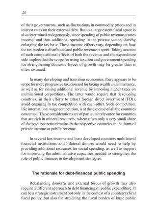 20
of their governments, such as fluctuations in commodity prices and in
interest rates on their external debt. But to a large extent fiscal space is
also determined endogenously, since spending of public revenue creates
income, and thus additional spending in the private sector, thereby
enlarging the tax base. These income effects vary, depending on how
the tax burden is distributed and public revenue is spent. Taking account
of such compositional effects of both the revenue and the expenditure
side implies that the scope for using taxation and government spending
for strengthening domestic forces of growth may be greater than is
often assumed.
In many developing and transition economies, there appears to be
scope for more progressive taxation and for taxing wealth and inheritance,
as well as for raising additional revenue by imposing higher taxes on
multinational corporations. The latter would require that developing
countries, in their efforts to attract foreign direct investment (FDI),
avoid engaging in tax competition with each other. Such competition,
like international wage competition, is at the expense of all the countries
concerned. These considerations are of particular relevance for countries
that are rich in mineral resources, where often only a very small share
of the resource rents remains in the respective countries in the form of
private income or public revenue.
In several low-income and least developed countries multilateral
financial institutions and bilateral donors would need to help by
providing additional resources for social spending, as well as support
for improving the administrative capacities needed to strengthen the
role of public finances in development strategies.
The rationale for debt-financed public spending
Rebalancing domestic and external forces of growth may also
require a different approach to debt financing of public expenditure. It
can be a strategic instrument not only in the context of a countercyclical
fiscal policy, but also for stretching the fiscal burden of large public
 