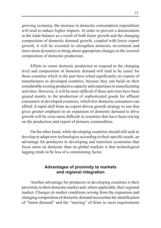 23
growing economy, the increase in domestic consumption expenditure
will tend to induce higher imports. In order to prevent a deterioration
in the trade balance as a result of both faster growth and the changing
composition of domestic demand growth, coupled with lower export
growth, it will be essential to strengthen domestic investment and
innovation dynamics to bring about appropriate changes in the sectoral
composition of domestic production.
Efforts to orient domestic production to respond to the changing
level and composition of domestic demand will tend to be easier for
those countries which in the past have relied significantly on exports of
manufactures to developed countries, because they can build on their
considerable existing productive capacity and experience in manufacturing
activities. However, it will be more difficult if these activities have been
geared mainly to the production of sophisticated goods for affluent
consumers in developed countries, which few domestic consumers can
afford. A rapid shift from an export-driven growth strategy to one that
gives greater emphasis to an expansion of domestic demand to drive
growth will be even more difficult in countries that have been relying
on the production and export of primary commodities.
On the other hand, while developing countries should still seek to
develop or adapt new technologies according to their specific needs, an
advantage for producers in developing and transition economies that
focus more on domestic than on global markets is that technological
lagging tends to be less of a constraining factor.
Advantages of proximity to markets
and regional integration
Another advantage for producers in developing countries is their
proximity to their domestic market and, where applicable, their regional
market. Changes in market conditions arising from the expansion and
changing composition of domestic demand necessitate the identification
of “latent demand” and the “steering” of firms to meet requirements
 