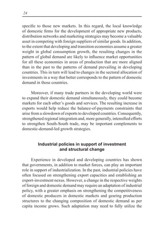 24
specific to those new markets. In this regard, the local knowledge
of domestic firms for the development of appropriate new products,
distribution networks and marketing strategies may become a valuable
asset in competing with foreign suppliers of similar goods. In addition,
to the extent that developing and transition economies assume a greater
weight in global consumption growth, the resulting changes in the
pattern of global demand are likely to influence market opportunities
for all these economies in areas of production that are more aligned
than in the past to the patterns of demand prevailing in developing
countries. This in turn will lead to changes in the sectoral allocation of
investments in a way that better corresponds to the pattern of domestic
demand in those countries.
Moreover, if many trade partners in the developing world were
to expand their domestic demand simultaneously, they could become
markets for each other’s goods and services. The resulting increase in
exports would help reduce the balance-of-payments constraints that
arise from a slowdown of exports to developed countries. Consequently,
strengthened regional integration and, more generally, intensified efforts
to strengthen South-South trade, may be important complements to
domestic-demand-led growth strategies.
Industrial policies in support of investment
and structural change
Experience in developed and developing countries has shown
that governments, in addition to market forces, can play an important
role in support of industrialization. In the past, industrial policies have
often focused on strengthening export capacities and establishing an
export-investment nexus. However, a change in the respective weights
of foreign and domestic demand may require an adaptation of industrial
policy, with a greater emphasis on strengthening the competitiveness
of domestic producers in domestic markets and gearing production
structures to the changing composition of domestic demand as per
capita income grows. Such adaptation may need to fully utilize the
 