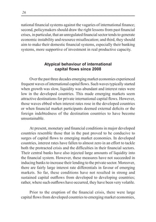 26
national financial systems against the vagaries of international finance;
second, policymakers should draw the right lessons from past financial
crises, in particular, that an unregulated financial sector tends to generate
economic instability and resource misallocation; and third, they should
aim to make their domestic financial systems, especially their banking
systems, more supportive of investment in real productive capacity.
Atypical behaviour of international
capital flows since 2008
Over the past three decades emerging market economies experienced
frequent waves of international capital flows. Such waves typically started
when growth was slow, liquidity was abundant and interest rates were
low in the developed countries. This made emerging markets seem
attractive destinations for private international capital flows. However,
those waves ebbed when interest rates rose in the developed countries
or when financial market participants deemed external deficits or the
foreign indebtedness of the destination countries to have become
unsustainable.
At present, monetary and financial conditions in major developed
countries resemble those that in the past proved to be conducive to
surges of capital flows to emerging market economies. In developed
countries, interest rates have fallen to almost zero in an effort to tackle
both the protracted crisis and the difficulties in their financial sectors.
Their central banks have also injected large amounts of liquidity into
the financial system. However, these measures have not succeeded in
inducing banks to increase their lending to the private sector. Moreover,
there are fairly large interest rate differentials in favour of emerging
markets. So far, these conditions have not resulted in strong and
sustained capital outflows from developed to developing countries;
rather, where such outflows have occurred, they have been very volatile.
Prior to the eruption of the financial crisis, there were large
capital flows from developed countries to emerging market economies,
 
