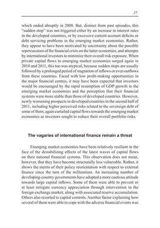 27
which ended abruptly in 2008. But, distinct from past episodes, this
“sudden stop” was not triggered either by an increase in interest rates
in the developed countries, or by excessive current account deficits or
debt servicing problems in the emerging market economies. Rather,
they appear to have been motivated by uncertainty about the possible
repercussions of the financial crisis on the latter economies, and attempts
by international investors to minimize their overall risk exposure. When
private capital flows to emerging market economies surged again in
2010 and 2011, this too was atypical, because sudden stops are usually
followed by a prolonged period of stagnation of inflows or even outflows
from these countries. Faced with low profit-making opportunities in
the major financial centres, it may have been expected that investors
would be encouraged by the rapid resumption of GDP growth in the
emerging market economies and the perception that their financial
systems were more stable than those of developed countries. However,
newly worsening prospects in developed countries in the second half of
2011, including higher perceived risks related to the sovereign debt of
some of them, again curtailed capital flows towards the emerging market
economies as investors sought to reduce their overall portfolio risks.
The vagaries of international finance remain a threat
Emerging market economies have been relatively resilient in the
face of the destabilizing effects of the latest waves of capital flows
on their national financial systems. This observation does not mean,
however, that they have become structurally less vulnerable. Rather, it
shows the merits of their policy reorientation with respect to external
finance since the turn of the millennium. An increasing number of
developing-country governments have adopted a more cautious attitude
towards large capital inflows. Some of them were able to prevent or
at least mitigate currency appreciation through intervention in the
foreign exchange market, along with associated reserve accumulation.
Others also resorted to capital controls. Another factor explaining how
several of them were able to cope with the adverse financial events was
 