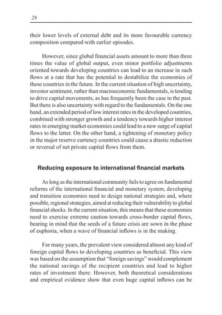 28
their lower levels of external debt and its more favourable currency
composition compared with earlier episodes.
However, since global financial assets amount to more than three
times the value of global output, even minor portfolio adjustments
oriented towards developing countries can lead to an increase in such
flows at a rate that has the potential to destabilize the economies of
these countries in the future. In the current situation of high uncertainty,
investor sentiment, rather than macroeconomic fundamentals, is tending
to drive capital movements, as has frequently been the case in the past.
But there is also uncertainty with regard to the fundamentals. On the one
hand, an extended period of low interest rates in the developed countries,
combined with stronger growth and a tendency towards higher interest
rates in emerging market economies could lead to a new surge of capital
flows to the latter. On the other hand, a tightening of monetary policy
in the major reserve currency countries could cause a drastic reduction
or reversal of net private capital flows from them.
Reducing exposure to international financial markets
As long as the international community fails to agree on fundamental
reforms of the international financial and monetary system, developing
and transition economies need to design national strategies and, where
possible, regional strategies, aimed at reducing their vulnerability to global
financial shocks. In the current situation, this means that these economies
need to exercise extreme caution towards cross-border capital flows,
bearing in mind that the seeds of a future crisis are sown in the phase
of euphoria, when a wave of financial inflows is in the making.
For many years, the prevalent view considered almost any kind of
foreign capital flows to developing countries as beneficial. This view
was based on the assumption that “foreign savings” would complement
the national savings of the recipient countries and lead to higher
rates of investment there. However, both theoretical considerations
and empirical evidence show that even huge capital inflows can be
 