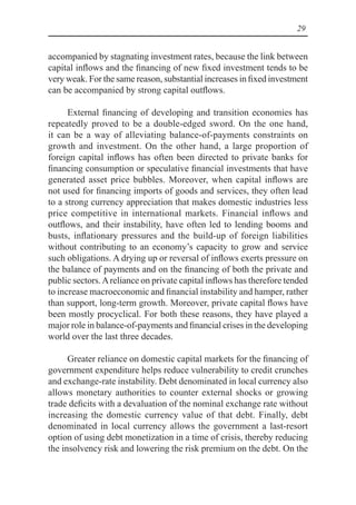 29
accompanied by stagnating investment rates, because the link between
capital inflows and the financing of new fixed investment tends to be
very weak. For the same reason, substantial increases in fixed investment
can be accompanied by strong capital outflows.
External financing of developing and transition economies has
repeatedly proved to be a double-edged sword. On the one hand,
it can be a way of alleviating balance-of-payments constraints on
growth and investment. On the other hand, a large proportion of
foreign capital inflows has often been directed to private banks for
financing consumption or speculative financial investments that have
generated asset price bubbles. Moreover, when capital inflows are
not used for financing imports of goods and services, they often lead
to a strong currency appreciation that makes domestic industries less
price competitive in international markets. Financial inflows and
outflows, and their instability, have often led to lending booms and
busts, inflationary pressures and the build-up of foreign liabilities
without contributing to an economy’s capacity to grow and service
such obligations. A drying up or reversal of inflows exerts pressure on
the balance of payments and on the financing of both the private and
public sectors.Areliance on private capital inflows has therefore tended
to increase macroeconomic and financial instability and hamper, rather
than support, long-term growth. Moreover, private capital flows have
been mostly procyclical. For both these reasons, they have played a
major role in balance-of-payments and financial crises in the developing
world over the last three decades.
Greater reliance on domestic capital markets for the financing of
government expenditure helps reduce vulnerability to credit crunches
and exchange-rate instability. Debt denominated in local currency also
allows monetary authorities to counter external shocks or growing
trade deficits with a devaluation of the nominal exchange rate without
increasing the domestic currency value of that debt. Finally, debt
denominated in local currency allows the government a last-resort
option of using debt monetization in a time of crisis, thereby reducing
the insolvency risk and lowering the risk premium on the debt. On the
 