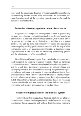 30
other hand, the amount and direction of foreign capital flows are largely
determined by factors that are often unrelated to the investment and
trade-financing needs of the receiving countries and are beyond the
control of their authorities.
Protective measures against external disturbances
Pragmatic exchange-rate management aimed at preventing
currency overvaluation can limit the destabilizing effects of speculative
capital flows. In addition, interest rate differentials, which often attract
carry-trade speculation, can be limited when inflation is kept under
control. This can be done not primarily by means of a restrictive
monetary policy and high policy interest rates, but with the help of other
instruments, such as an incomes policy that aims at keeping average
wage increases in line with, and not exceeding, productivity growth
and the inflation target of the central bank.
Destabilizing effects of capital flows can also be prevented, or at
least mitigated, by resorting to capital controls, which are permitted
under the International Monetary Fund’s (IMF)Articles ofAgreement,
and for which there is extensive experience in both developed and
developing countries. While the IMF has recently recognized that capital
controls are legitimate instruments, it recommends resorting to them
only in situations when a balance-of-payments crisis is already evident,
and after all other measures (e.g. monetary and fiscal adjustment) have
failed. The problem with such an approach is that it does not recognize
the macroprudential role that control of capital inflows can play in
preventing such a crisis from occurring in the first place.
Reconsidering regulation of the financial system
The hypothesis that deregulated financial markets are efficient
because actors in these markets possess all the information necessary
to anticipate future outcomes, and will use this information rationally
 