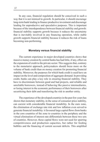 32
In any case, financial regulation should be conceived in such a
way that it is not inimical to growth. In particular, it should encourage
long-term bank lending to finance productive investment and discourage
lending for unproductive and speculative purposes. This is important
because of the interdependence between financial stability and growth:
financial stability supports growth because it reduces the uncertainty
that is inevitably involved in any financing operation, while stable
growth supports financial stability because it reduces the risk of loans
becoming non-performing.
Monetary versus financial stability
The current experience in major developed countries shows that
massive money creation by central banks has had little, if any, effect on
the expansion of credit to the private sector. This suggests that, contrary
to the monetarist approach, policymakers should focus more on the
volume of bank credit than on money creation for promoting financial
stability. Moreover, the purposes for which bank credit is used have an
impact on the level and composition of aggregate demand. In providing
credit, banks can play a key role in ensuring financial stability. They
have to discriminate between good and bad projects, and reliable and
unreliable borrowers, instead of behaving like passive intermediaries,
or losing interest in the economic performance of their borrowers after
securitizing their debt and transferring the risk to another entity.
The experience of the developed countries in the past few years has
shown that monetary stability, in the sense of consumer price stability,
can coexist with considerable financial instability. In the euro zone,
the elimination of exchange rate risk and low inflation even served to
generate financial instability: it favoured large capital flows from banks
in the core countries of the zone to countries in the periphery and the
virtual elimination of interest rate differentials between these two sets
of countries. However, those capital flows were not used for spurring
competitiveness and production capacities, but rather for feeding
bubbles and the financing of current account deficits. This amplified
 