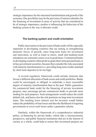 34
strategic importance for the structural transformation and growth of the
economy. One possibility may be the provision of interest subsidies for
the financing of investment in areas of activity that are considered to
be of strategic importance; another is influencing the behaviour of the
banking system in the way it allocates credit.
The banking system and credit orientation
Public intervention in the provision of bank credit will be especially
important in developing countries that are aiming at strengthening
domestic forces of growth, since long-term loans for investment
and innovation, as well as loans to micro, small and medium-sized
enterprises are extremely scarce even in good times. Commercial banks
in developing countries often prefer to grant short-term personal loans or
to buy government securities, because they consider the risks associated
with maturity transformation (i.e. providing long-term credits matched
by short-term deposits) to be too high.
A revised regulatory framework could include elements that
favour a different allocation of bank assets and credit portfolios. Banks
could be encouraged, or obliged, to undertake a more reasonable
degree of maturity transformation than in the past. Public guarantees
for commercial bank credit for the financing of private investment
projects, may encourage private commercial banks to provide more
lending for such purposes. Such arrangements would reduce the credit
default risk, and hence also the risk premium on long-term investment
loans. The resulting lower interest cost for investors would further
reduce the probability of loan losses and thus the likelihood of requiring
governments to cover such losses under a guarantee scheme.
Similarly, within the framework of a comprehensive industrial
policy, co-financing by private banks, which take a microeconomic
perspective, and public financial institutions that act in the interest of
society as a whole, could help to ensure that investment projects are
 