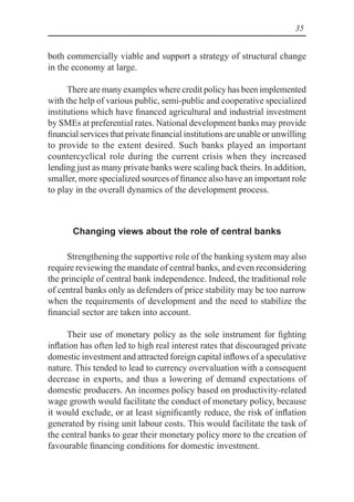 35
both commercially viable and support a strategy of structural change
in the economy at large.
There are many examples where credit policy has been implemented
with the help of various public, semi-public and cooperative specialized
institutions which have financed agricultural and industrial investment
by SMEs at preferential rates. National development banks may provide
financial services that private financial institutions are unable or unwilling
to provide to the extent desired. Such banks played an important
countercyclical role during the current crisis when they increased
lending just as many private banks were scaling back theirs. In addition,
smaller, more specialized sources of finance also have an important role
to play in the overall dynamics of the development process.
Changing views about the role of central banks
Strengthening the supportive role of the banking system may also
require reviewing the mandate of central banks, and even reconsidering
the principle of central bank independence. Indeed, the traditional role
of central banks only as defenders of price stability may be too narrow
when the requirements of development and the need to stabilize the
financial sector are taken into account.
Their use of monetary policy as the sole instrument for fighting
inflation has often led to high real interest rates that discouraged private
domestic investment and attracted foreign capital inflows of a speculative
nature. This tended to lead to currency overvaluation with a consequent
decrease in exports, and thus a lowering of demand expectations of
domestic producers. An incomes policy based on productivity-related
wage growth would facilitate the conduct of monetary policy, because
it would exclude, or at least significantly reduce, the risk of inflation
generated by rising unit labour costs. This would facilitate the task of
the central banks to gear their monetary policy more to the creation of
favourable financing conditions for domestic investment.
 