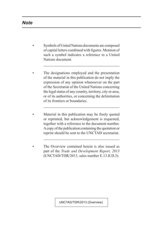 •	 SymbolsofUnitedNationsdocumentsarecomposed
of capital letters combined with figures. Mention of
such a symbol indicates a reference to a United
Nations document.
•	 The designations employed and the presentation
of the material in this publication do not imply the
expression of any opinion whatsoever on the part
of the Secretariat of the United Nations concerning
the legal status of any country, territory, city or area,
or of its authorities, or concerning the delimitation
of its frontiers or boundaries.
•	 Material in this publication may be freely quoted
or reprinted, but acknowledgement is requested,
together with a reference to the document number.
Acopy of the publication containing the quotation or
reprint should be sent to the UNCTAD secretariat.
•	 The Overview contained herein is also issued as
part of the Trade and Development Report, 2013
(UNCTAD/TDR/2013, sales number E.13.II.D.3).
Note
UNCTAD/TDR/2013 (Overview)
 